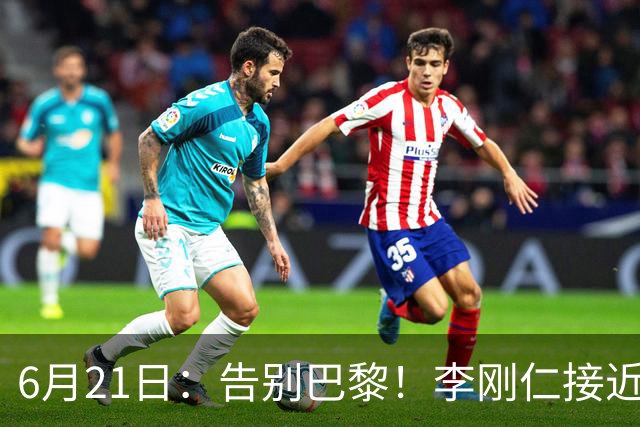 6月21日：告别巴黎！李刚仁接近加盟马竞，2700万欧重返西甲赛场